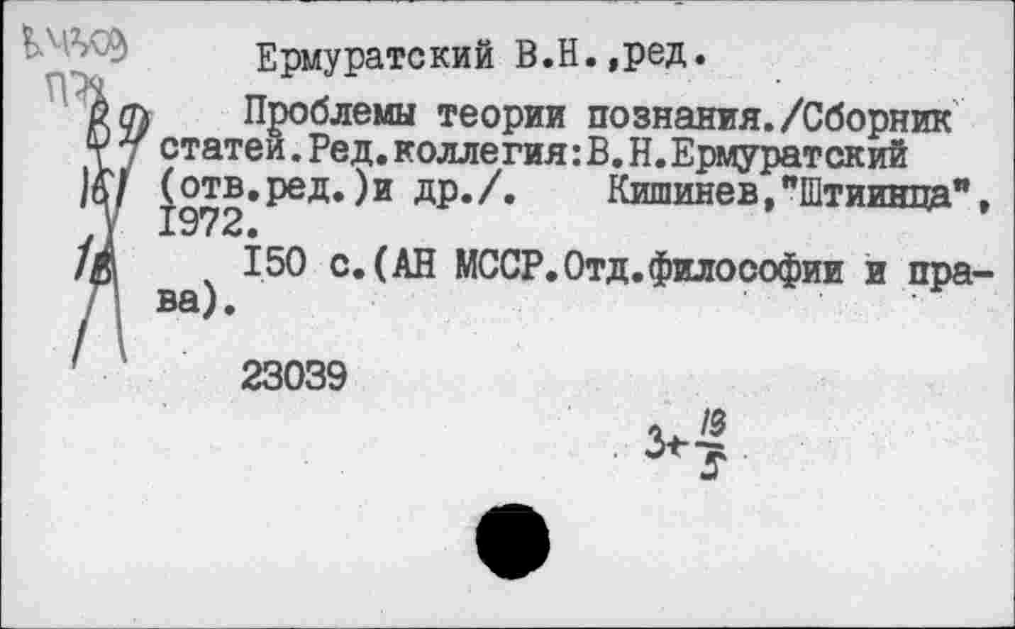 ﻿Ермуратский В.Н.,ред.
Проблемы теории познания./Сборник Т7 статей.Ред.коллегия:В.Н.Ермуратский I&I (отв.ред.)и др./. Кишинев,"Штиинца", у 1972.
/&	150 с.(АН МССР.Отд.философии и пра-
/' ва).
23039